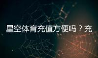 星空体育充值方便吗？充值方式、到账速度与安全性全面解析
