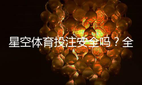 星空体育投注安全吗?全面评测、风险识别与防骗指南