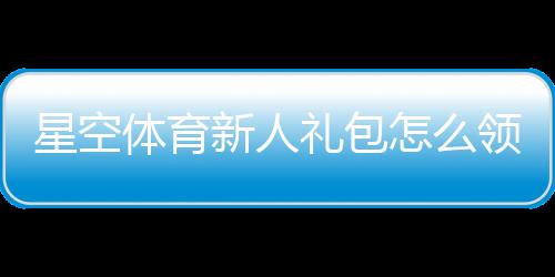 星空体育新人礼包怎么领？新手领取、激活与使用全攻略