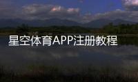 星空体育APP注册教程：手机注册流程、实名认证与常见问题全解析