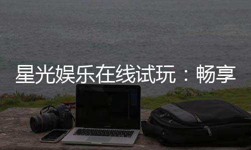星光娱乐在线试玩:畅享顶级电子游艺的试玩盛宴