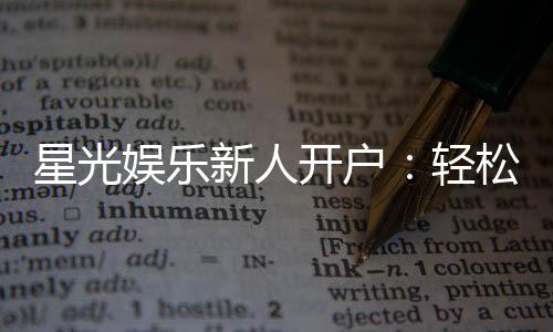 星光娱乐新人开户:轻松注册即享豪华首存礼遇