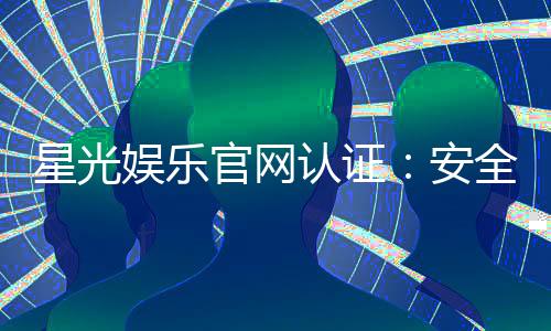 星光娱乐官网认证:安全可靠的游戏平台首选