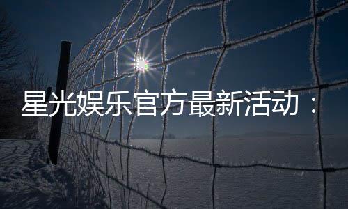 星光娱乐官方最新活动:星光璀璨礼遇限时福利大放送
