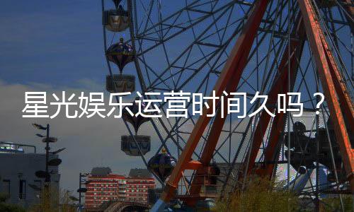 星光娱乐运营时间久吗?资深玩家解析平台历史与信誉