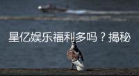 星亿娱乐福利多吗？揭秘其独家优惠与玩家真实反馈