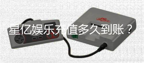 星亿娱乐充值多久到账？到账时间及常见问题解析