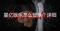 星亿娱乐怎么登录？详细步骤与常见问题解答