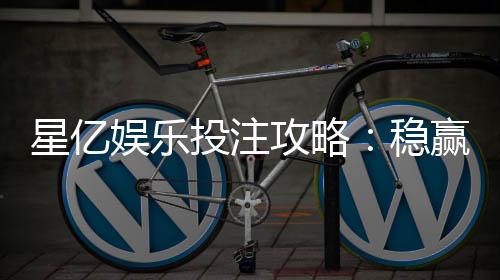 星亿娱乐投注攻略:稳赢技巧与实战经验分享