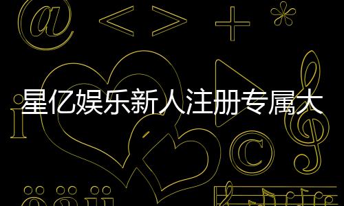 星亿娱乐新人注册专属大礼包:首存即送888元彩金与VIP特权