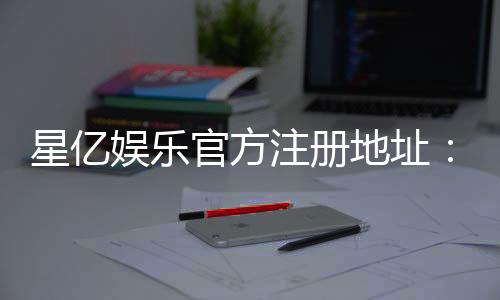 星亿娱乐官方注册地址:轻松获取官网入口与注册优惠详情