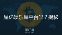 星亿娱乐黑平台吗？揭秘其真实运营内幕与玩家评价