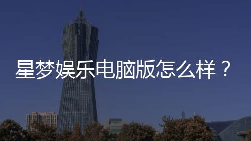 星梦娱乐电脑版怎么样？资深玩家真实体验评测