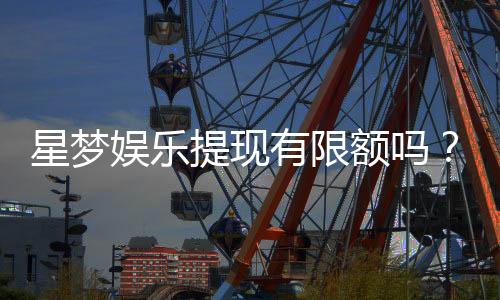 星梦娱乐提现有限额吗？详细解答提现规则与限额标准