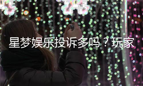 星梦娱乐投诉多吗？玩家真实反馈与投诉渠道解析