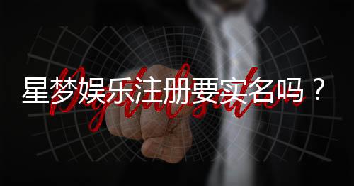 星梦娱乐注册要实名吗?详细解答实名认证流程与注意事项