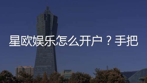 星欧娱乐怎么开户?手把手教你快速注册流程