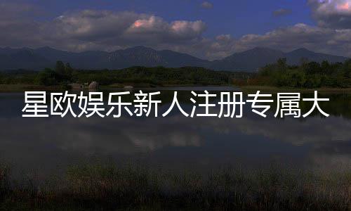 星欧娱乐新人注册专属大礼包：首存加赠彩金与VIP礼遇限时放送
