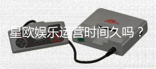 星欧娱乐运营时间久吗？资深玩家解析平台历史与稳定性