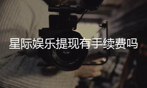 星际娱乐提现有手续费吗？手续费标准及到账时间详解