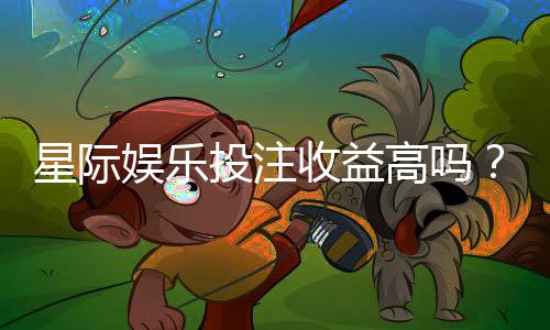 星际娱乐投注收益高吗?资深玩家解析真实盈利空间