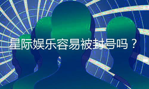 星际娱乐容易被封号吗？资深玩家揭秘防封技巧与平台选择