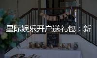 星际娱乐开户送礼包：新会员专享豪礼首存即送大礼包
