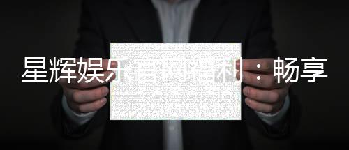 星辉娱乐官网福利:畅享独家优惠与豪华礼包
