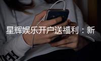 星辉娱乐开户送福利：新会员专享豪礼与高额返水活动