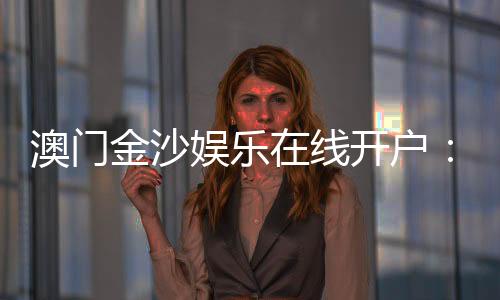 澳门金沙娱乐在线开户:安全便捷的线上博彩注册指南