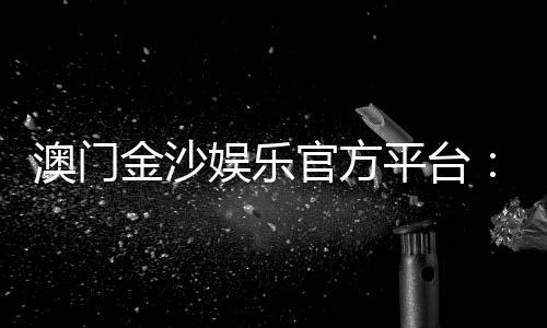 澳门金沙娱乐官方平台：畅享高端博彩体验与豪华娱乐盛宴