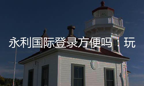 永利国际登录方便吗:玩家体验全面评估