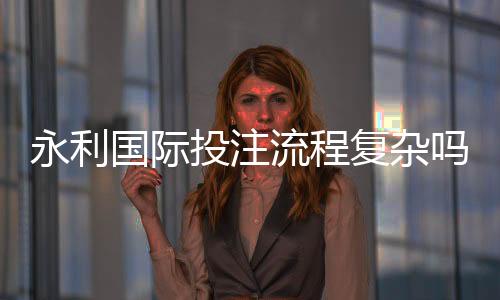 永利国际投注流程复杂吗：详细解析真实体验