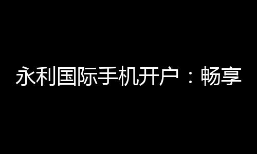 永利国际手机开户:畅享高品质棋牌娱乐体验