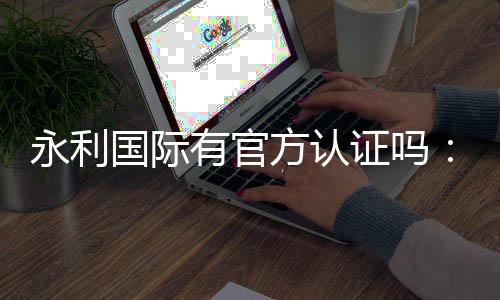 永利国际有官方认证吗:值得信赖的权威平台