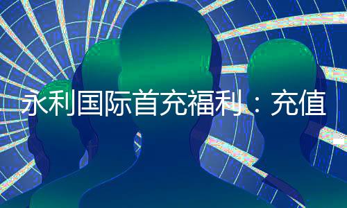永利国际首充福利:充值有惊喜