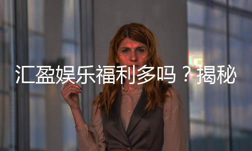 汇盈娱乐福利多吗?揭秘其独家优惠与丰厚回馈