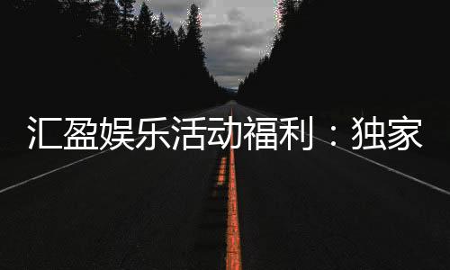 汇盈娱乐活动福利:独家优惠与惊喜礼包等你来拿