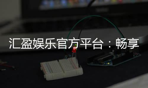 汇盈娱乐官方平台：畅享顶级棋牌与电子游艺的豪华体验