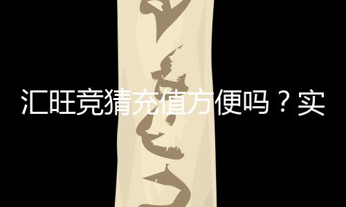 汇旺竞猜充值方便吗？实测快速到账与操作指南