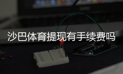 沙巴体育提现有手续费吗？最新手续费说明、到账时间与免手续费技巧