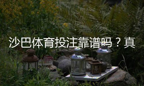 沙巴体育投注靠谱吗？真实安全性评测、用户口碑与风险提示