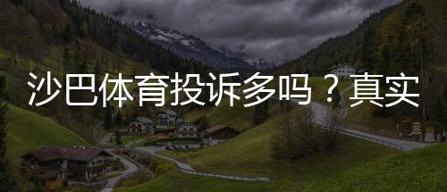 沙巴体育投诉多吗？真实用户反馈、常见问题与维权攻略