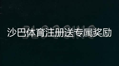 沙巴体育注册送专属奖励?新手注册领取流程、优惠规则与注意事项一分钟看懂