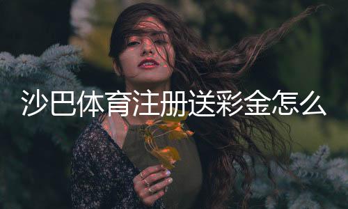 沙巴体育注册送彩金怎么拿?最新活动、领取步骤与提现注意事项一看就会