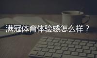 满冠体育体验感怎么样？真实试玩评测、优缺点与使用技巧
