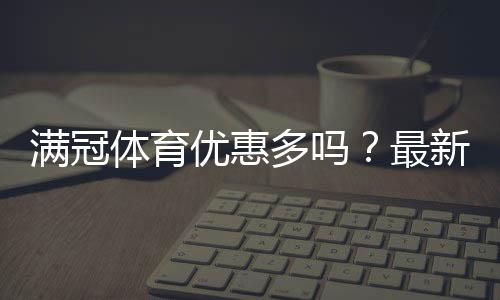 满冠体育优惠多吗?最新优惠活动汇总与省钱攻略