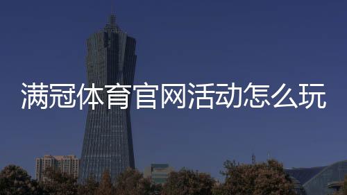 满冠体育官网活动怎么玩?新手领取攻略与最新优惠详解