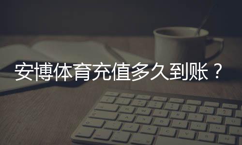 安博体育充值多久到账?到账时间、常见延迟原因与快速解决办法