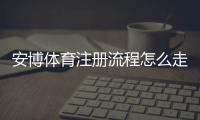安博体育注册流程怎么走？新手图文详解、账号验证与常见问题解决